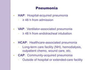 Pneumonia
 HAP: Hospital-acquired pneumonia
◦ ≥ 48 h from admission
 VAP: Ventilator-associated pneumonia
◦ ≥ 48 h from endotracheal intubation
 HCAP: Healthcare-associated pneumonia
◦ Long-term care facility (NH), hemodialysis,
outpatient chemo, wound care, etc.
 CAP: Community-acquired pneumonia
◦ Outside of hospital or extended-care facility
 