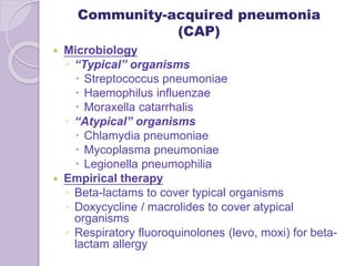 Community-acquired pneumonia
(CAP)
 Microbiology
◦ “Typical” organisms
 Streptococcus pneumoniae
 Haemophilus influenzae
 Moraxella catarrhalis
◦ “Atypical” organisms
 Chlamydia pneumoniae
 Mycoplasma pneumoniae
 Legionella pneumophilia
 Empirical therapy
◦ Beta-lactams to cover typical organisms
◦ Doxycycline / macrolides to cover atypical
organisms
◦ Respiratory fluoroquinolones (levo, moxi) for beta-
lactam allergy
 