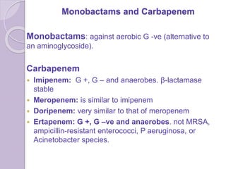 Monobactams and Carbapenem
Monobactams: against aerobic G -ve (alternative to
an aminoglycoside).
Carbapenem
 Imipenem: G +, G – and anaerobes. β-lactamase
stable
 Meropenem: is similar to imipenem
 Doripenem: very similar to that of meropenem
 Ertapenem: G +, G –ve and anaerobes. not MRSA,
ampicillin-resistant enterococci, P aeruginosa, or
Acinetobacter species.
 