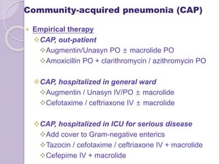 Community-acquired pneumonia (CAP)
 Empirical therapy
CAP, out-patient
Augmentin/Unasyn PO ± macrolide PO
Amoxicillin PO + clarithromycin / azithromycin PO
CAP, hospitalized in general ward
Augmentin / Unasyn IV/PO ± macrolide
Cefotaxime / ceftriaxone IV ± macrolide
CAP, hospitalized in ICU for serious disease
Add cover to Gram-negative enterics
Tazocin / cefotaxime / ceftriaxone IV + macrolide
Cefepime IV + macrolide
 