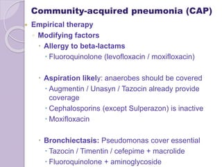 Community-acquired pneumonia (CAP)
 Empirical therapy
◦ Modifying factors
 Allergy to beta-lactams
 Fluoroquinolone (levofloxacin / moxifloxacin)
 Aspiration likely: anaerobes should be covered
 Augmentin / Unasyn / Tazocin already provide
coverage
 Cephalosporins (except Sulperazon) is inactive
 Moxifloxacin
 Bronchiectasis: Pseudomonas cover essential
 Tazocin / Timentin / cefepime + macrolide
 Fluoroquinolone + aminoglycoside
 