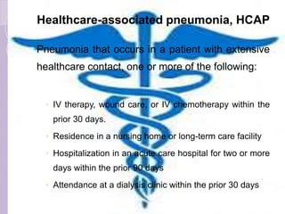 Healthcare-associated pneumonia, HCAP
Pneumonia that occurs in a patient with extensive
healthcare contact, one or more of the following:
◦ IV therapy, wound care, or IV chemotherapy within the
prior 30 days.
◦ Residence in a nursing home or long-term care facility
◦ Hospitalization in an acute care hospital for two or more
days within the prior 90 days
◦ Attendance at a dialysis clinic within the prior 30 days
 