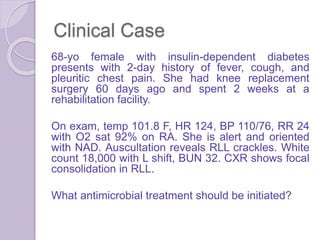 Clinical Case
68-yo female with insulin-dependent diabetes
presents with 2-day history of fever, cough, and
pleuritic chest pain. She had knee replacement
surgery 60 days ago and spent 2 weeks at a
rehabilitation facility.
On exam, temp 101.8 F, HR 124, BP 110/76, RR 24
with O2 sat 92% on RA. She is alert and oriented
with NAD. Auscultation reveals RLL crackles. White
count 18,000 with L shift, BUN 32. CXR shows focal
consolidation in RLL.
What antimicrobial treatment should be initiated?
 