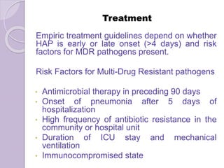 Treatment
Empiric treatment guidelines depend on whether
HAP is early or late onset (>4 days) and risk
factors for MDR pathogens present.
Risk Factors for Multi-Drug Resistant pathogens
• Antimicrobial therapy in preceding 90 days
• Onset of pneumonia after 5 days of
hospitalization
• High frequency of antibiotic resistance in the
community or hospital unit
• Duration of ICU stay and mechanical
ventilation
• Immunocompromised state
 