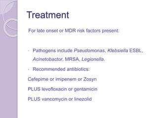 Treatment
For late onset or MDR risk factors present:
• Pathogens include Pseudomonas, Klebsiella ESBL,
Acinetobactor, MRSA, Legionella.
• Recommended antibiotics:
Cefepime or imipenem or Zosyn
PLUS levofloxacin or gentamicin
PLUS vancomycin or linezolid
 