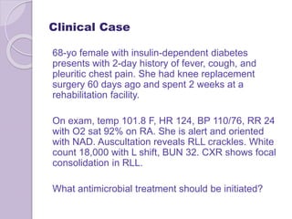 Clinical Case
68-yo female with insulin-dependent diabetes
presents with 2-day history of fever, cough, and
pleuritic chest pain. She had knee replacement
surgery 60 days ago and spent 2 weeks at a
rehabilitation facility.
On exam, temp 101.8 F, HR 124, BP 110/76, RR 24
with O2 sat 92% on RA. She is alert and oriented
with NAD. Auscultation reveals RLL crackles. White
count 18,000 with L shift, BUN 32. CXR shows focal
consolidation in RLL.
What antimicrobial treatment should be initiated?
 