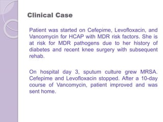 Clinical Case
Patient was started on Cefepime, Levofloxacin, and
Vancomycin for HCAP with MDR risk factors. She is
at risk for MDR pathogens due to her history of
diabetes and recent knee surgery with subsequent
rehab.
On hospital day 3, sputum culture grew MRSA.
Cefepime and Levofloxacin stopped. After a 10-day
course of Vancomycin, patient improved and was
sent home.
 