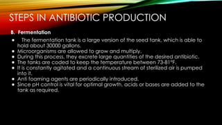 STEPS IN ANTIBIOTIC PRODUCTION
B. Fermentation
● The fermentation tank is a large version of the seed tank, which is able to
hold about 30000 gallons.
● Microorganisms are allowed to grow and multiply.
● During this process, they excrete large quantities of the desired antibiotic.
● The tanks are coded to keep the temperature between 73-81°F.
● It is constantly agitated and a continuous stream of sterilized air is pumped
into it.
● Anti foaming agents are periodically introduced.
● Since pH control is vital for optimal growth, acids or bases are added to the
tank as required.
 