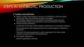 STEPS IN ANTIBIOTIC PRODUCTION
C. Isolation and purification
● After 3-5 days, the maximum amount of antibiotics will have been
produced. Then the isolation process can begin
● The isolation depends on the specific antibiotic produced, the
fermentation broth is processed by various purification methods.
● Water soluble antibiotics :
Antibiotics which are water soluble, purified by ion exchange method.
The compound is first separated from the waste organic materials in
the broth.
Then sent through equipments, which separates the other water
soluble compound from the desired one.
● Oil soluble antibiotics :-
Solvent separation method
 