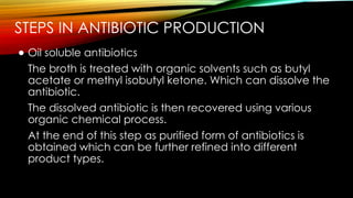 STEPS IN ANTIBIOTIC PRODUCTION
● Oil soluble antibiotics
The broth is treated with organic solvents such as butyl
acetate or methyl isobutyl ketone. Which can dissolve the
antibiotic.
The dissolved antibiotic is then recovered using various
organic chemical process.
At the end of this step as purified form of antibiotics is
obtained which can be further refined into different
product types.
 
