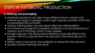 STEPS IN ANTIBIOTIC PRODUCTION
D. Refining and packaging
● Antibiotic products can take many different forms- solutions for
intravenous bags or syringes, a pill or gel capsule, powder which are
incorporated into ointment.
● Various refining steps may be taken after the initial isolation.
● For intravenous bags the crystalline antibiotic can be dissolved in a
solution, put in the bag, which is then sealed.
● For gel capsules, the produced antibiotics is typically filled to the
bottom half of a capsule then the top half is mechanically put in
place.
● When used in ointments, the antibiotic is mixed into the oinment.
● Quality control methods are done
 