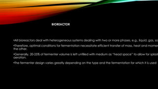 BIOREACTOR
•All bioreactors deal with heterogeneous systems dealing with two or more phases, e.g., liquid, gas, sol
•Therefore, optimal conditions for fermentation necessitate efficient transfer of mass, heat and momen
the other.
•Generally, 20-25% of fermenter volume is left unfilled with medium as “head space” to allow for splash
aeration.
•The fermenter design varies greatly depending on the type and the fermentation for which it is used
 