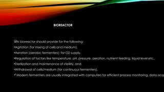 BIOREACTOR
A bioreactor should provide for the following:
•Agitation (for mixing of cells and medium),
•Aeration (aerobic fermenters); for O2 supply,
•Regulation of factors like temperature, pH, pressure, aeration, nutrient feeding, liquid level etc.,
•Sterilization and maintenance of sterility, and
•Withdrawal of cells/medium (for continuous fermenters).
Modern fermenters are usually integrated with computers for efficient process monitoring, data acqu
 