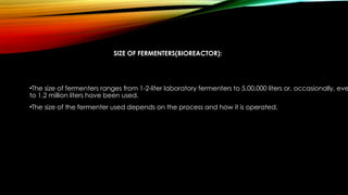 SIZE OF FERMENTERS(BIOREACTOR):
•The size of fermenters ranges from 1-2-liter laboratory fermenters to 5,00,000 liters or, occasionally, eve
to 1.2 million liters have been used.
•The size of the fermenter used depends on the process and how it is operated.
 