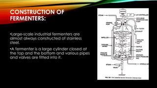 CONSTRUCTION OF
FERMENTERS:
•Large-scale industrial fermenters are
almost always constructed of stainless
steel.
•A fermenter is a large cylinder closed at
the top and the bottom and various pipes
and valves are fitted into it.
 