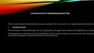 CONSTRUCTION OF FERMENTERS(BIOREACTOR):
•Since most industrial fermentation process is aerobic, the construction of a typical aerobic fermenter i
I. Cooling Jacket:
•The fermenter is fitted externally with a cooling jacket through which steam (for sterilization) or cooling
•Cooling jacket is necessary because sterilization of the nutrient medium and removal of the heat gen
successful completion of the fermentation in the fermenter.
 