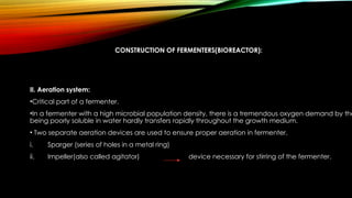 CONSTRUCTION OF FERMENTERS(BIOREACTOR):
II. Aeration system:
•Critical part of a fermenter.
•In a fermenter with a high microbial population density, there is a tremendous oxygen demand by the
being poorly soluble in water hardly transfers rapidly throughout the growth medium.
• Two separate aeration devices are used to ensure proper aeration in fermenter.
i. Sparger (series of holes in a metal ring)
ii. Impeller(also called agitator) device necessary for stirring of the fermenter.
 