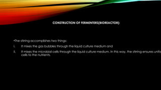 CONSTRUCTION OF FERMENTERS(BIOREACTOR):
•The stirring accomplishes two things:
i. It mixes the gas bubbles through the liquid culture medium and
ii. It mixes the microbial cells through the liquid culture medium. In this way, the stirring ensures unifo
cells to the nutrients.
 