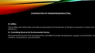 CONSTRUCTION OF FERMENTERS(BIOREACTOR):
III. Baffles:
•The baffles are metal strips normally incorporated into fermenters of all sizes to prevent a vortex and to
efficiency.
IV. Controlling Devices for Environmental Factors
•Environmental factors that are frequently controlled includes temperature, oxygen concentration, pH
nutrients, and product concentration.
 