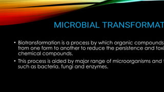 • Biotransformation is a process by which organic compounds
from one form to another to reduce the persistence and toxi
chemical compounds.
• This process is aided by major range of microorganisms and t
such as bacteria, fungi and enzymes.
 