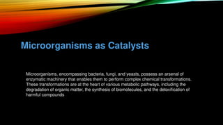 Microorganisms as Catalysts
• Microorganisms, encompassing bacteria, fungi, and yeasts, possess an arsenal of
enzymatic machinery that enables them to perform complex chemical transformations.
• These transformations are at the heart of various metabolic pathways, including the
degradation of organic matter, the synthesis of biomolecules, and the detoxification of
harmful compounds
 