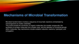 Mechanisms of Microbial Transformation
• Microbial transformation involves a sequence of enzymatic reactions orchestrated by
microorganisms to modify substrates.
• This could include the conversion of organic molecules into simpler compounds, the
synthesis of complex molecules from simpler ones, and the alteration of functional groups
within molecules. Key mechanisms include oxidation-reduction reactions, hydrolysis, and
conjugation.
 
