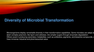 Diversity of Microbial Transformation
• Microorganisms display remarkable diversity in their transformative capabilities. Some microbes are adept at
down complex polymers, like lignin and cellulose, into simpler sugars through enzymatic degradation.
• Others excel in producing secondary metabolites, such as antibiotics, pigments, and bioactive compounds, w
have immense industrial and pharmaceutical value.
 