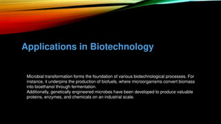 Applications in Biotechnology
• Microbial transformation forms the foundation of various biotechnological processes. For
instance, it underpins the production of biofuels, where microorganisms convert biomass
into bioethanol through fermentation.
• Additionally, genetically engineered microbes have been developed to produce valuable
proteins, enzymes, and chemicals on an industrial scale.
 