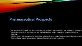 Pharmaceutical Prospects
• Microbial transformation has revolutionized drug discovery and synthesis. The isolation of antibiotics
from microorganisms, such as penicillin from Penicillium, paved the way for the pharmaceutical
industry.
• Contemporary advances involve harnessing microorganisms to synthesize complex pharmaceutical
intermediates, reducing reliance on resource-intensive chemical synthesis.
 