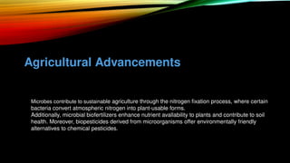 Agricultural Advancements
• Microbes contribute to sustainable agriculture through the nitrogen fixation process, where certain
bacteria convert atmospheric nitrogen into plant-usable forms.
• Additionally, microbial biofertilizers enhance nutrient avallability to plants and contribute to soil
health. Moreover, biopesticides derived from microorganisms offer environmentally friendly
alternatives to chemical pesticides.
 