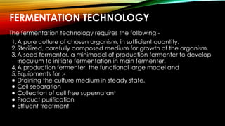 FERMENTATION TECHNOLOGY
The fermentation technology requires the following:-
1.A pure culture of chosen organism, in sufficient quantity.
2.Sterilized, carefully composed medium for growth of the organism.
3.A seed fermenter, a minimodel of production fermenter to develop
inoculum to initiate fermentation in main fermenter.
4.A production fermenter, the functional large model and
5.Equipments for ;-
● Draining the culture medium in steady state.
● Cell separation
● Collection of cell free supernatant
● Product purification
● Effluent treatment
 
