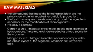 RAW MATERIALS
● The compounds that make the fermentation broth are the
primary raw materials required for antibiotic production.
● The broth is an aqueous solution made up of all the ingredients
necessary for the modification of microorganisms.
● Typically it contains:-
Carbon source : molasses or soy meal, acetic acid, alcohols or
hydrocarbons. These materials are needed as a food source for
the organism.
Nitrogen source : Nitogen is another necessary compound in
metabolic cycles of the organism. Ammonia salt is typically
used.
 
