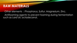 RAW MATERIALS
Other elements : Phosphorus, Sulfur, Magnesium, Zinc.
Antifoaming agents to prevent foaming during fermentation
such as Lard oil, octadecanol.
 