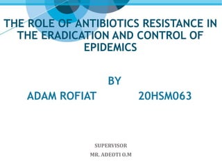 THE ROLE OF ANTIBIOTICS RESISTANCE IN
THE ERADICATION AND CONTROL OF
EPIDEMICS
BY
ADAM ROFIAT 20HSM063
SUPERVISOR
MR. ADEOTI O.M
 