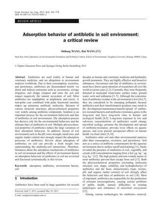 REVIEW ARTICLE
Adsorption behavior of antibiotic in soil environment:
a critical review
Shiliang WANG, Hui WANG (✉)
State Key Joint Laboratory on Environmental Simulation and Pollution Control, School of Environment, Tsinghua University, Beijing 100084, China
© Higher Education Press and Springer-Verlag Berlin Heidelberg 2015
Abstract Antibiotics are used widely in human and
veterinary medicine, and are ubiquitous in environment
matrices worldwide. Due to their consumption, excretion,
and persistence, antibiotics are disseminated mostly via
direct and indirect emissions such as excrements, sewage
irrigation, and sludge compost and enter the soil and
impact negatively the natural ecosystem of soil. Most
antibiotics are amphiphilic or amphoteric and ionize. A
non-polar core combined with polar functional moieties
makes up numerous antibiotic molecules. Because of
various molecule structures, physicochemical properties
vary widely among antibiotic compounds. Sorption is an
important process for the environment behaviors and fate
of antibiotics in soil environment. The adsorption process
has decisive role for the environmental behaviors and the
ultimate fates of antibiotics in soil. Multiply physicochem-
ical properties of antibiotics induce the large variations of
their adsorption behaviors. In addition, factors of soil
environment such as the pH, ionic strength, metal ions, and
organic matter content also strongly impact the adsorption
processes of antibiotics. Review about adsorption of
antibiotics on soil can provide a fresh insight into
understanding the antibiotic-soil interactions. Therefore,
literatures about the adsorption mechanisms of antibiotics
in soil environment and the effects of environment factors
on adsorption behaviors of antibiotics in soil are reviewed
and discussed systematically in this review.
Keywords adsorption, antibiotics, environment factors,
soil
1 Introduction
Antibiotics have been used in large quantities for several
decades as human and veterinary medicine and husbandry
growth promoters. They are highly effective and bioactive
substances. Occurrence and fate of antibiotics in environ-
ment have drawn great attention of researchers all over the
world in recent years [1,2]. Currently, they were frequently
detected in municipal wastewater, surface water, ground
water, soils and sediments [3–5]. Although the concentra-
tion of antibiotics residue in the environment is low [4,6,7],
they are considered to be emerging pollutants because
antibiotics and their transformation products may result in
the development/maintenance/transfer/spread of antibio-
tics resistant bacteria and antibiotics resistance genes in the
long-term and have long-term risks to human and
ecological health [8,9]. Long-term exposure to low and
sub-toxic concentrations of antibiotics could change
microbial ecology, promote the development and spread
of antibiotic-resistance, provoke toxic effects on aquatic
species, and even present unexpected effects on human
health via food chain [5,10].
Antibiotics enter soil and other environmental matrixes
after their consumption, excretion, and persistence. Soil
acts as a source of antibiotic contaminants for the aqueous
environment due to surface runoff and leaching [11]. Study
revealed the presence of antibiotics in soil, vegetable, and
cereals with concentrations ranging from a few µg$kg–1
up
to g$kg–1
[12]. The high polarity and non-volatile nature of
most antibiotics prevent their escape from soil [13]. Both
the physicochemical properties (including molecular
structure, size, shape, solubility, and hydrophobicity) of
antibiotics and the basic characteristics (type, texture,
pH, and organic matter content) of soil strongly affect
the behaviors and fates of antibiotics in soil [14]. Most
of important, antibiotics are responsible for the production
of resistant microorganisms, causing serious problems
of public health, namely difﬁculties in treating
pathologies and imbalance of microbial ecosystems
[15].
Among various technologies for antibiotics removal,
Received April 5, 2015; accepted May 30, 2015
E-mail: wanghui@tsinghua.edu.cn
Front. Environ. Sci. Eng. 2015, 9(4): 565–574
DOI 10.1007/s11783-015-0801-2
 