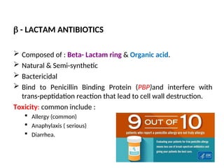  - LACTAM ANTIBIOTICS
 Composed of : Beta- Lactam ring & Organic acid.
 Natural & Semi-synthetic
 Bactericidal
 Bind to Penicillin Binding Protein (PBP)and interfere with
trans-peptidation reaction that lead to cell wall destruction.
Toxicity: common include :
 Allergy (common)
 Anaphylaxis ( serious)
 Diarrhea.
 