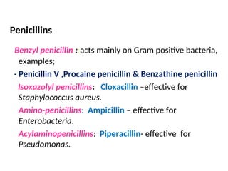 Penicillins
Benzyl penicillin ::acts mainly on Gram positive bacteria,
examples;
- Penicillin V ,Procaine penicillin & Benzathine penicillin
Isoxazolyl penicillins: Cloxacillin –effective for
Staphylococcus aureus.
Amino-penicillins: Ampicillin – effective for
Enterobacteria.
Acylaminopenicillins: Piperacillin- effective for
Pseudomonas.
 