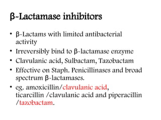 β-Lactamase inhibitors
• β-Lactams with limited antibacterial
activity
• Irreversibly bind to β-lactamase enzyme
• Clavulanic acid, Sulbactam, Tazobactam
• Effective on Staph. Penicillinases and broad
spectrum β-lactamases.
• eg. amoxicillin/clavulanic acid,
ticarcillin /clavulanic acid and piperacillin
/tazobactam.
 