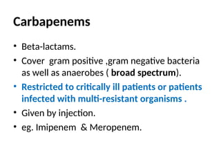 Carbapenems
• Beta-lactams.
• Cover gram positive ,gram negative bacteria
as well as anaerobes ( broad spectrum).
• Restricted to critically ill patients or patients
infected with multi-resistant organisms .
• Given by injection.
• eg. Imipenem & Meropenem.
 