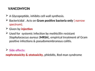 VANCOMYCIN
 A Glycopeptide, inhibits cell wall synthesis.
 Bactericidal . Acts on Gram positive bacteria only ( narrow
spectrum).
 Given by injection
 Used for systemic infection by methicillin resistant
Staphylococcus aureus (MRSA), empirical treatment of Gram
positive infections & pseudomembranous colitis.
 Side effects:
nephrotoxicity & ototoxicity, phlebitis, Red man syndrome
 