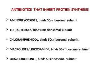 ANTIBIOTICS THAT INHIBIT PROTIEN SYNTHESIS
 AMINOGLYCOSIDES, binds 30s ribosomal subunit
 TETRACYCLINES, binds 30s ribosomal subunit
 CHLORAMPHENICOL, binds 50s ribosomal subunit
 MACROLIDES/LINCOSAMIDE, binds 50s ribosomal subunit
 OXAZOLIDONONES, binds 50s ribosomal subunit
 
