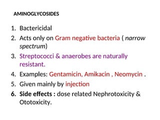 AMINOGLYCOSIDES
1. Bactericidal
2. Acts only on Gram negative bacteria ( narrow
spectrum)
3. Streptococci & anaerobes are naturally
resistant.
4. Examples: Gentamicin, Amikacin , Neomycin .
5. Given mainly by injection
6. Side effects : dose related Nephrotoxicity &
Ototoxicity.
 