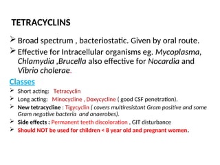 TETRACYCLINS
 Broad spectrum , bacteriostatic. Given by oral route.
 Effective for Intracellular organisms eg. Mycoplasma,
Chlamydia ,Brucella also effective for Nocardia and
Vibrio cholerae.
Classes
 Short acting: Tetracyclin
 Long acting: Minocycline , Doxycycline ( good CSF penetration).
 New tetracycline : Tigycyclin ( covers multiresistant Gram positive and some
Gram negative bacteria and anaerobes).
 Side effects : Permanent teeth discoloration , GIT disturbance
 Should NOT be used for children < 8 year old and pregnant women.
 