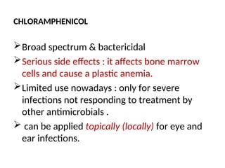 CHLORAMPHENICOL
Broad spectrum & bactericidal
Serious side effects : it affects bone marrow
cells and cause a plastic anemia.
Limited use nowadays : only for severe
infections not responding to treatment by
other antimicrobials .
 can be applied topically (locally) for eye and
ear infections.
 