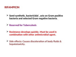 RIFAMPICIN
 Semi-synthetic, bactericidal , acts on Gram positive
bacteria and selected Gram negative bacteria.
 Reserved for Tuberculosis
 Resistance develops quickly. Must be used in
combination with other antimicrobial agent.
 Side effects: Causes discoloration of body fluids &
hepatotoxicity.
 
