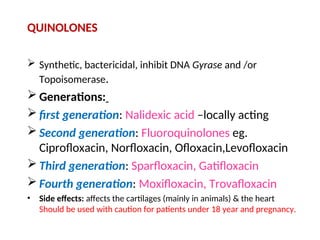 QUINOLONES
 Synthetic, bactericidal, inhibit DNA Gyrase and /or
Topoisomerase.
 Generations:
 first generation: Nalidexic acid –locally acting
 Second generation: Fluoroquinolones eg.
Ciprofloxacin, Norfloxacin, Ofloxacin,Levofloxacin
 Third generation: Sparfloxacin, Gatifloxacin
 Fourth generation: Moxifloxacin, Trovafloxacin
• Side effects: affects the cartilages (mainly in animals) & the heart
Should be used with caution for patients under 18 year and pregnancy.
 
