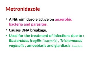 Metronidazole
• A Nitroimidazole active on anaerobic
bacteria and parasites .
• Causes DNA breakage.
• Used for the treatment of infections due to :
Bacteroides fragilis ( bacteria) , Trichomonas
vaginalis , amoebiasis and giardiasis (parasites).
 