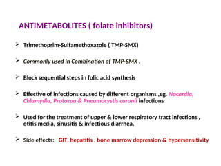 ANTIMETABOLITES ( folate inhibitors)
 Trimethoprim-Sulfamethoxazole ( TMP-SMX)
 Commonly used in Combination of TMP-SMX .
 Block sequential steps in folic acid synthesis
 Effective of infections caused by different organisms ,eg. Nocardia,
Chlamydia, Protozoa & Pneumocystis caranii infections
 Used for the treatment of upper & lower respiratory tract infections ,
otitis media, sinusitis & infectious diarrhea.
 Side effects: GIT, hepatitis , bone marrow depression & hypersensitivity
 