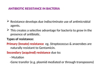 ANTIBIOTIC RESISTANCE IN BACTERIA
 Resistance develops due indiscriminate use of antimicrobial
agents.
 This creates a selective advantage for bacteria to grow in the
presence of antibiotic.
Types of resistance:
Primary (Innate) resistance eg. Streptococcus & anaerobes are
naturally resistant to Gentamicin.
Secondary (acquired) resistance due to:
- Mutation
-Gene transfer (e.g. plasmid mediated or through transposons)
 