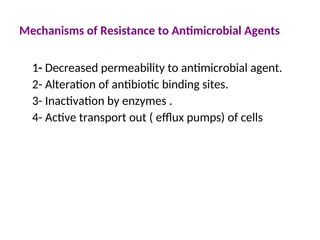 Mechanisms of Resistance to Antimicrobial Agents
1- Decreased permeability to antimicrobial agent.
2- Alteration of antibiotic binding sites.
3- Inactivation by enzymes .
4- Active transport out ( efflux pumps) of cells
 